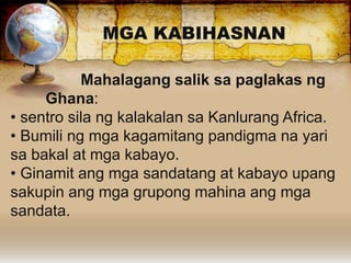 MGA KABIHASNAN
Mahalagang salik sa paglakas ng
Ghana:
• sentro sila ng kalakalan sa Kanlurang Africa.
• Bumili ng mga kagamitang pandigma na yari
sa bakal at mga kabayo.
• Ginamit ang mga sandatang at kabayo upang
sakupin ang mga grupong mahina ang mga
sandata.
 