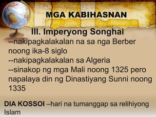 MGA KABIHASNAN
III. Imperyong Songhai
--nakipagkalakalan na sa nga Berber
noong ika-8 siglo
--nakipagkalakalan sa Algeria
--sinakop ng mga Mali noong 1325 pero
napalaya din ng Dinastiyang Sunni noong
1335
DIA KOSSOI –hari na tumanggap sa relihiyong
Islam
 