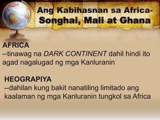 Ang Kabihasnan sa Africa-
Songhai, Mali at Ghana
AFRICA
--tinawag na DARK CONTINENT dahil hindi ito
agad nagalugad ng mga Kanluranin
HEOGRAPIYA
--dahilan kung bakit nanatiling limitado ang
kaalaman ng mga Kanluranin tungkol sa Africa
 