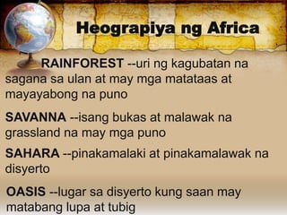 Heograpiya ng Africa
RAINFOREST --uri ng kagubatan na
sagana sa ulan at may mga matataas at
mayayabong na puno
SAVANNA --isang bukas at malawak na
grassland na may mga puno
SAHARA --pinakamalaki at pinakamalawak na
disyerto
OASIS --lugar sa disyerto kung saan may
matabang lupa at tubig
 