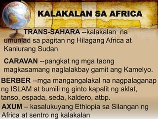 TRANS-SAHARA --kalakalan na
umunlad sa pagitan ng Hilagang Africa at
Kanlurang Sudan
CARAVAN --pangkat ng mga taong
magkasamang naglalakbay gamit ang Kamelyo.
KALAKALAN SA AFRICA
BERBER --mga mangangalakal na nagpalaganap
ng ISLAM at bumili ng ginto kapalit ng aklat,
tanso, espada, seda, kaldero, atbp.
AXUM – kasalukuyang Ethiopia sa Silangan ng
Africa at sentro ng kalakalan
 