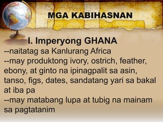 MGA KABIHASNAN
I. Imperyong GHANA
--naitatag sa Kanlurang Africa
--may produktong ivory, ostrich, feather,
ebony, at ginto na ipinagpalit sa asin,
tanso, figs, dates, sandatang yari sa bakal
at iba pa
--may matabang lupa at tubig na mainam
sa pagtatanim
 