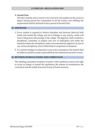 12 | Page
E-VEHICLES - REGULATIONS 2019
Mechanical Engg., SCSVMV
3. Second Class
All other students (not covered in 14.1 and 14.2) who qualify for the award of
degree having passed the examination in all the courses and fulfilling the
requirements shall be declared to have passed in Second Class.
15. DISCIPLINE
1. Every student is required to observe discipline and decorous behavior both
inside and outside the college and not to indulge in any activity, which will
tend to bring down the prestige of the college. The Registrar shall constitute a
disciplinary committee to enquire into acts of indiscipline and notify the
institution about the disciplinary action recommended for approval. In case of
any serious disciplinary action which leads to suspension or dismissal.
2. If a student indulges in malpractice in any test/examinations, the student shall
be liable for punitive action as prescribed by the institution from time to time.
16. REVISION OF REGULATIONS AND CURRICULUM
The standing committee/Academic Council/ of the institution reserves the right
to revise or change or amend the regulations, the scheme of examinations, the
curriculum and the syllabi from time to time if found necessary.
 