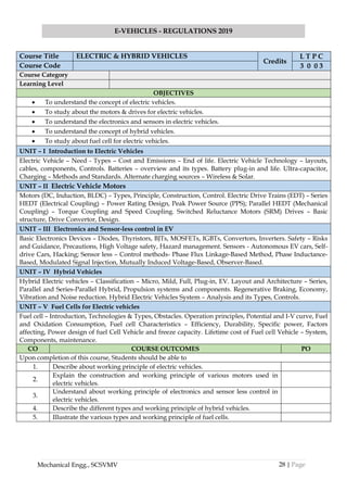 28 | Page
E-VEHICLES - REGULATIONS 2019
Mechanical Engg., SCSVMV
Course Title ELECTRIC & HYBRID VEHICLES
Credits
L T P C
Course Code 3 0 0 3
Course Category
Learning Level
OBJECTIVES
• To understand the concept of electric vehicles.
• To study about the motors & drives for electric vehicles.
• To understand the electronics and sensors in electric vehicles.
• To understand the concept of hybrid vehicles.
• To study about fuel cell for electric vehicles.
UNIT – I Introduction to Electric Vehicles
Electric Vehicle – Need - Types – Cost and Emissions – End of life. Electric Vehicle Technology – layouts,
cables, components, Controls. Batteries – overview and its types. Battery plug-in and life. Ultra-capacitor,
Charging – Methods and Standards. Alternate charging sources – Wireless & Solar.
UNIT – II Electric Vehicle Motors
Motors (DC, Induction, BLDC) – Types, Principle, Construction, Control. Electric Drive Trains (EDT) – Series
HEDT (Electrical Coupling) – Power Rating Design, Peak Power Source (PPS); Parallel HEDT (Mechanical
Coupling) – Torque Coupling and Speed Coupling. Switched Reluctance Motors (SRM) Drives – Basic
structure, Drive Convertor, Design.
UNIT – III Electronics and Sensor-less control in EV
Basic Electronics Devices – Diodes, Thyristors, BJTs, MOSFETs, IGBTs, Convertors, Inverters. Safety – Risks
and Guidance, Precautions, High Voltage safety, Hazard management. Sensors - Autonomous EV cars, Self-
drive Cars, Hacking; Sensor less – Control methods- Phase Flux Linkage-Based Method, Phase Inductance-
Based, Modulated Signal Injection, Mutually Induced Voltage-Based, Observer-Based.
UNIT – IV Hybrid Vehicles
Hybrid Electric vehicles – Classification – Micro, Mild, Full, Plug-in, EV. Layout and Architecture – Series,
Parallel and Series-Parallel Hybrid, Propulsion systems and components. Regenerative Braking, Economy,
Vibration and Noise reduction. Hybrid Electric Vehicles System – Analysis and its Types, Controls.
UNIT – V Fuel Cells for Electric vehicles
Fuel cell – Introduction, Technologies & Types, Obstacles. Operation principles, Potential and I-V curve, Fuel
and Oxidation Consumption, Fuel cell Characteristics – Efficiency, Durability, Specific power, Factors
affecting, Power design of fuel Cell Vehicle and freeze capacity. Lifetime cost of Fuel cell Vehicle – System,
Components, maintenance.
CO COURSE OUTCOMES PO
Upon completion of this course, Students should be able to
1. Describe about working principle of electric vehicles.
2.
Explain the construction and working principle of various motors used in
electric vehicles.
3.
Understand about working principle of electronics and sensor less control in
electric vehicles.
4. Describe the different types and working principle of hybrid vehicles.
5. Illustrate the various types and working principle of fuel cells.
 