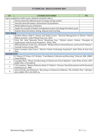 31 | Page
E-VEHICLES - REGULATIONS 2019
Mechanical Engg., SCSVMV
CO COURSE OUTCOMES PO
Upon completion of this course, Students should be able to
1. Discuss about the different types of energy storage system.
2. Describe about the battery characteristic & parameters.
3. Model different types of batteries
4. Apply the concepts of battery management system and design the battery pack.
5. Explain about the battery testing, disposal and recycling.
TEXT BOOK
1.
Ibrahim Dinçer, Halil S. Hamut and Nader Javani, “Thermal Management of Electric Vehicle
Battery Systems”, John Wiley& Sons Ltd., 2016.
2.
Chris Mi, Abul Masrur& David Wenzhong Gao, “Hybrid electric Vehicle- Principles &
Applications with Practical Properties”, Wiley, 2011.
3.
Mehrdad Ehsani, Yimin Gao, Ali Emadi, “Modern Electric Hybrid Electric and Fuel Cell Vehicles”,
Taylor& Francis Group, 2010.
4.
James Larminie, John Lowry, “Electric Vehicle Technology Explained”, John Wiley & Sons Ltd,
2003.
REFERENCES
1.
G. Pistoia, J.P. Wiaux, S.P. Wolsky, “Used Battery Collection and Recycling”, Elsevier, 2001. (ISBN:
0-444-50562-8)
2.
Guangjin Zhao, “Reuse and Recycling of Lithium-Ion Power Batteries”, John Wiley & Sons. 2017.
(ISBN: 978-1-1193-2185-9)
3.
T R Crompton, “Battery Reference Book-3rd Edition”, Newnes- Reed Educational and Professional
Publishing Ltd., 2000.
4.
4Arno Kwade, Jan Diekmann, “Recycling of Lithium-Ion Batteries: The LithoRec Way”, Springer,
2018. (ISBN: 978-3-319-70571-2).
 