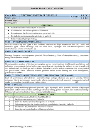 36 | Page
E-VEHICLES - REGULATIONS 2019
Mechanical Engg., SCSVMV
Course Title ELECTRO-CHEMISTRY OF FUEL CELLS
Credits
L T P C
Course Code 3 0 0 3
Course Category
Learning Level
OBJECTIVES
• To study about the various types of fuel cells
• To understand the thermodynamics of fuel cells
• To understand the electro chemistry concept of fuel cells.
• To study the performance characteristics of fuel cell.
• To know about hydrogen fueling.
UNIT – I INTRODUCTION OF FUEL CELLS
Introduction-working and types of fuel cell-Low, medium and high temperature fuel cell, Liquid and
methanol types, Proton exchange fuel cell solid oxide, hydrogen fuel cells-Thermodynamics and
electrochemical kinetics of fuel cells. (5)
UNIT – II THERMODYNAMICS
Enthalpy change of a reacting system, systematic Gibbs free energy, Ideal efficiency of the energy conversion,
energy balance in fuel cells (8)
UNIT – III ELECTRO CHEMISTRY
Nernst equation, relation of the fuel consumption versus current output, stoichiometric coefficients and
utilization percentages of the fuel and oxygen, mass flow rate calculation for fuel and oxygen in single cell
and fuel cell stack, total voltage and current for fuel cells in parallel and serious connection, over-potential
and polarizations, DMFC operation scheme, generous issues -water flooding and water management,
polarization in PEMFC.
UNIT – IV FUEL CELL COMPONENTS AND THEIR IMPACT ON PERFORMANCE
Fuel cell performance characteristics- Current/voltage, voltage efficiency and power density, Ohmic
resistance, Kinetic performance, mass transfer effects-membrane electrode assembly components, fuel cell
stacks, bi-polar plate, humidifiers and cooling plates. (12)
UNIT – V FUELING
Hydrogen storage technology-pressure cylinders, liquid hydrogen, metal hydrides, methods of hydrogen
production, carbon fibres-reformer technology- steam reforming, partial oxidation, auto thermal reforming-
CO removal, fuel cell technology based on removal like bio-mass. (8)
CO COURSE OUTCOMES PO
Upon completion of this course, Students should be able to
1. Explain the various types of fuel cells.
2. Leant the thermodynamics background of fuel cells.
3. Gain understanding the fundamental concepts of electro chemistry fuel cells.
4. Understand the performance behavior of fuel cell.
5. Know the various technology of hydrogen fueling.
 