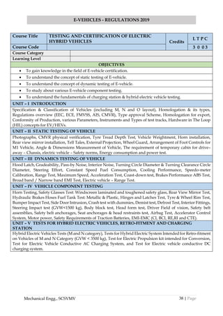 38 | Page
E-VEHICLES - REGULATIONS 2019
Mechanical Engg., SCSVMV
Course Title TESTING AND CERTIFICATION OF ELECTRIC
HYBRID VEHICLES Credits
L T P C
Course Code 3 0 0 3
Course Category
Learning Level
OBJECTIVES
• To gain knowledge in the field of E-vehicle certification.
• To understand the concept of static testing of E-vehicle.
• To understand the concept of dynamic testing of E-vehicle.
• To study about various E-vehicle component testing.
• To understand the fundamentals of charging station & hybrid electric vehicle testing.
UNIT – I INTRODUCTION
Specification & Classification of Vehicles (including M, N and O layout), Homologation & its types,
Regulations overview (EEC, ECE, FMVSS, AIS, CMVR), Type approval Scheme, Homologation for export,
Conformity of Production, various Parameters, Instruments and Types of test tracks, Hardware in The Loop
(HIL) concepts for EV/HEVs.
UNIT – II STATIC TESTING OF VEHICLE
Photographs, CMVR physical verification, Tyre Tread Depth Test, Vehicle Weightment, Horn installation,
Rear view mirror installation, Tell Tales, External Projection, Wheel Guard, Arrangement of Foot Controls for
M1 Vehicle, Angle & Dimensions Measurement of Vehicle, The requirement of temporary cabin for drive–
away – Chassis, electric vehicle – Safety norms, Energy consumption and power test.
UNIT – III DYNAMICS TESTING OF VEHICLE
Hood Latch, Gradeability, Pass-by Noise, Interior Noise, Turning Circle Diameter & Turning Clearance Circle
Diameter, Steering Effort, Constant Speed Fuel Consumption, Cooling Performance, Speedo-meter
Calibration, Range Test, Maximum Speed, Acceleration Test, Coast-down test, Brakes Performance ABS Test,
Broad band / Narrow band EMI Test, Electric vehicle – Range Test.
UNIT – IV VEHICLE COMPONENT TESTING
Horn Testing, Safety Glasses Test: Windscreen laminated and toughened safety glass, Rear View Mirror Test,
Hydraulic Brakes Hoses Fuel Tank Test: Metallic & Plastic, Hinges and Latches Test, Tyre & Wheel Rim Test,
Bumper Impact Test, Side Door Intrusion, Crash test with dummies, Demist test, Defrost Test, Interior Fittings,
Steering Impact test (GVW<1500 kg), Body block test, Head form test, Driver Field of vision, Safety belt
assemblies, Safety belt anchorages, Seat anchorages & head restraints test, Airbag Test, Accelerator Control
System, Motor power, Safety Requirements of Traction Batteries, EMI-EMC (CI, BCI, RE,RI and CTE).
UNIT – V TESTS FOR HYBRID ELECTRIC VEHICLES, RETRO-FITMENT AND CHARGING
STATION
Hybrid Electric Vehicles Tests (M and N category), Tests for Hybrid Electric System Intended for Retro-fitment
on Vehicles of M and N Category (GVW < 3500 kg), Test for Electric Propulsion kit intended for Conversion,
Test for Electric Vehicle Conductive AC Charging System, and Test for Electric vehicle conductive DC
charging system.
 