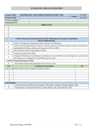 40 | Page
E-VEHICLES - REGULATIONS 2019
Mechanical Engg., SCSVMV
Course Title MODELLING AND SIMULATION OF EHV LAB
Credits
L T P C
Course Code 0 0 3 2
Course Category
Learning Level
OBJECTIVES
•
•
•
•
•
Vehicle Dynamics Fundamentals for HEV Modeling and Computer Simulation
(MATLAB/Simulink)
1. Various strategies for improving vehicle energy/fuel efficiency
2.
Vehicle chassis mathematical model in various operation conditions (steady motion, acceleration,
regenerating braking, coasting, moving up and down a hill)
3. Series HE powertrain mathematical model
4. Computer model of the HEV
5.
Computer Workshop. Fuel efficiency evaluation of a series HEV in city and high-way cycles: study
and analyze two strategies for ICE/Battery power split.
Vehicle Testing Laboratory Works
• 4x4 Vehicle Chassis Dynamometer: Power Curve Test
CO COURSE OUTCOMES PO
Upon completion of this course, Students should be able to
1.
2.
3.
4.
5.
TEXT BOOK
1. Advanced Practical Physical Chemistry, J.B.Yadhav, Krishna Prakasan Media, 2016.
2. Experiments in Applied Chemistry, Sunita Rattan, S.K. Kataria& Sons, 2012
 