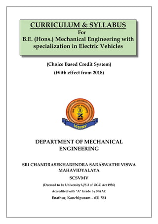 CURRICULUM & SYLLABUS
For
B.E. (Hons.) Mechanical Engineering with
specialization in Electric Vehicles
(Choice Based Credit System)
(With effect from 2018)
DEPARTMENT OF MECHANICAL
ENGINEERING
SRI CHANDRASEKHARENDRA SARASWATHI VISWA
MAHAVIDYALAYA
SCSVMV
(Deemed to be University U/S 3 of UGC Act 1956)
Accredited with "A" Grade by NAAC
Enathur, Kanchipuram – 631 561
 