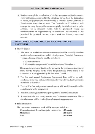 9 | Page
E-VEHICLES - REGULATIONS 2019
Mechanical Engg., SCSVMV
6. Student can apply for re-valuation of his/her semester examination answer
paper in theory courses within the stipulated period from the declaration
of results, on payment of a prescribed fee, as specified by the Controller of
Examinations from time to time. The Controller of Examination will
arrange for going through the answer scripts by the students and to make
appeals. The re-valuation results will be published before the
commencement of supplementary examinations. Re-valuation is not
permitted for practical courses, project work and industry supported
courses.
11. PROCEDURE FOR AWARDING MARKS FOR CONTINUOUS
ASSESSMENT
1. Theory courses
1. The award of marks for continuous assessment shall be normally based on
two internal assessment tests and five Assignments / tutorials / seminars.
The apportioning of marks shall be as follows:
1. 30 marks for tests
2. 10 marks for assignments/tutorials/seminars/Attendance
However, the assessment pattern for awarding the continuous assessment
marks may be designed by the course designers based on the nature of the
course and is to be approved by the Academic Council.
2. The first and second Continuous Assessment Tests will be normally
conducted at the mid and end of the semester respectively. Each test carries
maximum of 30 marks.
3. There will be five assignments for each course which will be considered for
awarding marks for assignment.
4. Both test and assignment marks put together is 40 marks maximum.
5. If a student fails in a theory course, the Continuous Assessment Marks
already earned will be retained for subsequent reappearances.
2. Practical courses
The continuous assessment mark will be awarded as follows:
Observation-cum-Record in regular class works : 15 marks
Model Test : 15 marks
Viva : 10 marks
 