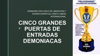 z
CINCO GRANDES
PUERTAS DE
ENTRADAS
DEMONIACAS
SEMINARIO EXPLOSIVO DE LIBERACIÓN Y
GUERRA ESPIRITUAL CRISTO LIBERA
INTERNACIONAL
 