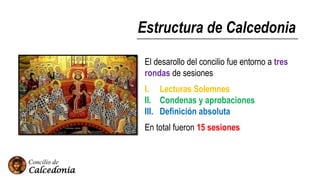 Estructura de Calcedonia
El desarollo del concilio fue entorno a tres
rondas de sesiones
I. Lecturas Solemnes
II. Condenas y aprobaciones
III. Definición absoluta
En total fueron 15 sesiones
 