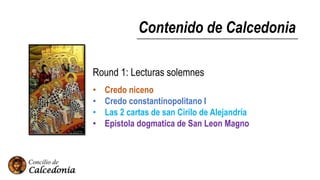 Contenido de Calcedonia
Round 1: Lecturas solemnes
• Credo niceno
• Credo constantinopolitano I
• Las 2 cartas de san Cirilo de Alejandría
• Epistola dogmatica de San Leon Magno
 