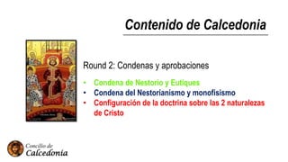Contenido de Calcedonia
Round 2: Condenas y aprobaciones
• Condena de Nestorio y Eutiques
• Condena del Nestorianismo y monofisismo
• Configuración de la doctrina sobre las 2 naturalezas
de Cristo
 