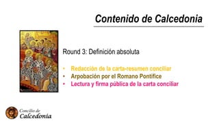 Contenido de Calcedonia
Round 3: Definición absoluta
• Redacción de la carta-resumen conciliar
• Arpobación por el Romano Pontifice
• Lectura y firma pública de la carta conciliar
 