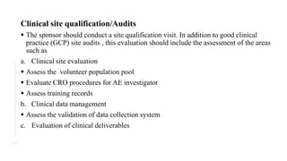 Clinical site qualification/Audits
 The sponsor should conduct a site qualification visit. In addition to good clinical
practice (GCP) site audits , this evaluation should include the assessment of the areas
such as
a. Clinical site evaluation
 Assess the volunteer population pool
 Evaluate CRO procedures for AE investigator
 Assess training records
b. Clinical data management
 Assess the validation of data collection system
c. Evaluation of clinical deliverables
1 1
 