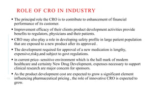 ROLE OF CRO IN INDUSTRY
 The principal role the CRO is to contribute to enhancement of financial
performance of its customer.
 Improvement efficacy of their clients product development activities provide
benefits to regulators, physicians and their patients.
 CRO may also play a role in developing safety profile in large patient population
that are exposed to a new product after its approved .
 The development required for approval of a new medication is lengthy,
expensive,risky,and subject to govt regulations.
 in current price- sensitive environment which is the hall mark of modern
healthcare and certainty New Drug Development, expenses necessary to support
clinical research are major concern for sponsors.
 As the product development cost are expected to grow a significant element
influencing pharmaceutical pricing , the role of innovative CRO is expected to
grow.
1 3
 