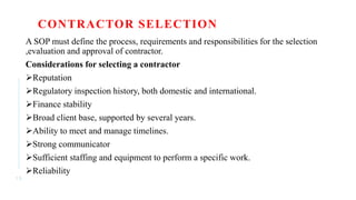 CONTRACTOR SELECTION
A SOP must define the process, requirements and responsibilities for the selection
,evaluation and approval of contractor.
Considerations for selecting a contractor
Reputation
Regulatory inspection history, both domestic and international.
Finance stability
Broad client base, supported by several years.
Ability to meet and manage timelines.
Strong communicator
Sufficient staffing and equipment to perform a specific work.
Reliability
1 5
 
