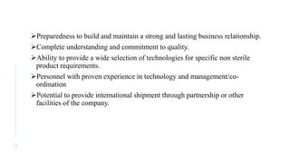 Preparedness to build and maintain a strong and lasting business relationship.
Complete understanding and commitment to quality.
Ability to provide a wide selection of technologies for specific non sterile
product requirements.
Personnel with proven experience in technology and management/co-
ordination
Potential to provide international shipment through partnership or other
facilities of the company.
1 6
 