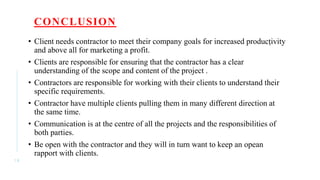 CONCLUSION
• Client needs contractor to meet their company goals for increased producṭivity
and above all for marketing a profit.
• Clients are responsible for ensuring that the contractor has a clear
understanding of the scope and content of the project .
• Contractors are responsible for working with their clients to understand their
specific requirements.
• Contractor have multiple clients pulling them in many different direction at
the same time.
• Communication is at the centre of all the projects and the responsibilities of
both parties.
• Be open with the contractor and they will in turn want to keep an opean
rapport with clients.
1 8
 