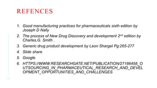 REFENCES
1. Good manufacturing practices for pharmaceuticals sixth edition by
Joseph D Nally
2. The process of New Drug Discovery and development 2nd edition by
Charles,G. Smith .
3. Generic drug product development by Leon Shargel Pg:265-277
4. Slide share
5. Google
6. HTTPS://WWW.RESEARCHGATE.NET/PUBLICATION/27186458_O
UTSOURCING_IN_PHARMACEUTICAL_RESEARCH_AND_DEVEL
OPMENT_OPPORTUNITIES_AND_CHALLENGES
1 9
 