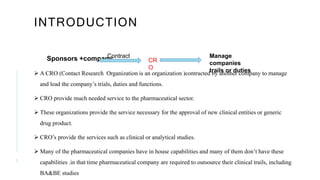 INTRODUCTION
Sponsors +company
 A CRO (Contact Research Organization is an organization )contracted by another company to manage
and lead the company’s trials, duties and functions.
 CRO provide much needed service to the pharmaceutical sector.
 These organizations provide the service necessary for the approval of new clinical entities or generic
drug product.
 CRO’s provide the services such as clinical or analytical studies.
 Many of the pharmaceutical companies have in house capabilities and many of them don’t have these
capabilities .in that time pharmaceutical company are required to outsource their clinical trails, including
BA&BE studies
3
Contract
CR
O
Manage
companies
trails or duties
 