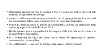 • Outsourcing reduces the time to conduct a trial v/s doing the trail in house ad that
translates to significant cost savings
• A contract with an outside company means that the hiring organization does not need
the infrastructure, office space or manpower to run these trials themselves.
• Some CRO manage almost all aspects of a clinical trail, from the site selection to final
regulatory approval from the FDA and EMA
• But the sponsor remain responsible for the integrity of the trail data and to ensure it is
all supported by good science.
• It is critical that the CRO and client should realise the importance of seamless
communication between them.
• This collaboration is necessary to achieve study success in timely manner.
4
 