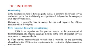 DEFINITIONS
Outsourcing
is the business practice of hiring a party outside a company to perform service
and create goods that traditionally were performed in house by the company’s
own employee and staff.
Outsourcing is generally done to reduce the cost and improve the efficient
resource within a company.
CRO (Contract Research Organizations)
CRO is an organization that provide support to the pharmaceutical,
biotechnological and medical deceives industry in the form of research services
outsourced on a contract basis.
It offers various pharmaceutical research that is essential for the conducting
clinical trails, the ICH technical requirements for registration of pharmaceuticals
for human use
6
 