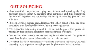 OUT SOURCING
7
 pharmaceutical companies are trying to cut costs and speed up the drug
discovery process either by acquiring other companies and thus overcoming
the lack of expertise and knowledge and/or by outsourcing part of their
activities.
 Skills or activities that are needed rarely or for a short period of time are better
outsourced than developed in-house, thereby lowering the cost.
 The task of the outsourcing specialist is to support the goals of programs and
projects by facilitating collaboration with outsourcing providers.
 One of the main reasons for outsourcing is the downward cost pressure
exerted on the pharmaceutical manufacturer’s profit margins.
 Given that these cost pressure may continue to increase in the future, CRO are
becoming more important strategic partner for pharmaceutical companies.
 