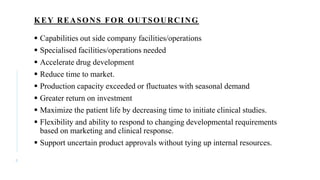 KEY REASONS FOR OUTSOURCING
 Capabilities out side company facilities/operations
 Specialised facilities/operations needed
 Accelerate drug development
 Reduce time to market.
 Production capacity exceeded or fluctuates with seasonal demand
 Greater return on investment
 Maximize the patient life by decreasing time to initiate clinical studies.
 Flexibility and ability to respond to changing developmental requirements
based on marketing and clinical response.
 Support uncertain product approvals without tying up internal resources.
8
 