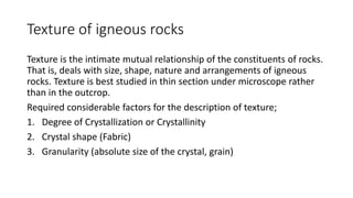 Texture of igneous rocks
Texture is the intimate mutual relationship of the constituents of rocks.
That is, deals with size, shape, nature and arrangements of igneous
rocks. Texture is best studied in thin section under microscope rather
than in the outcrop.
Required considerable factors for the description of texture;
1. Degree of Crystallization or Crystallinity
2. Crystal shape (Fabric)
3. Granularity (absolute size of the crystal, grain)
 