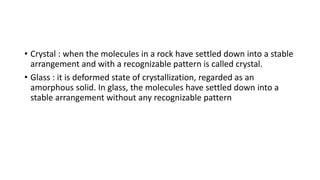 • Crystal : when the molecules in a rock have settled down into a stable
arrangement and with a recognizable pattern is called crystal.
• Glass : it is deformed state of crystallization, regarded as an
amorphous solid. In glass, the molecules have settled down into a
stable arrangement without any recognizable pattern
 