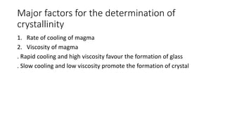 Major factors for the determination of
crystallinity
1. Rate of cooling of magma
2. Viscosity of magma
. Rapid cooling and high viscosity favour the formation of glass
. Slow cooling and low viscosity promote the formation of crystal
 