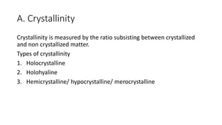 A. Crystallinity
Crystallinity is measured by the ratio subsisting between crystallized
and non crystallized matter.
Types of crystallinity
1. Holocrystalline
2. Holohyaline
3. Hemicrystalline/ hypocrystalline/ merocrystalline
 