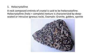 1. Holocrystalline
A rock composed entirely of crystal is said to be holocrystalline.
Holocrystalline (holo = complete) texture is characterized by deep-
seated or intrusive igneous rocks. Example: Granite, gabbro, syenite
 