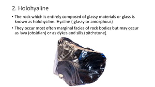 2. Holohyaline
• The rock which is entirely composed of glassy materials or glass is
known as holohyaline. Hyaline ( glassy or amorphous)
• They occur most often marginal facies of rock bodies but may occur
as lava (obsidian) or as dykes and sills (pitchstone).
 
