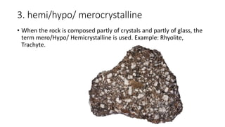 3. hemi/hypo/ merocrystalline
• When the rock is composed partly of crystals and partly of glass, the
term mero/Hypo/ Hemicrystalline is used. Example: Rhyolite,
Trachyte.
 