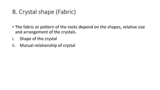 B. Crystal shape (Fabric)
• The fabric or pattern of the rocks depend on the shapes, relative size
and arrangement of the crystals.
i. Shape of the crystal
ii. Mutual relationship of crystal
 