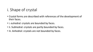 i. Shape of crystal
• Crystal forms are described with references of the development of
their faces.
• i. euhedral: crystals are bounded by faces.
• Ii. Subhedral: crystals are partly bounded by faces.
• Iii. Anhedral: crystals are not bounded by faces.
 