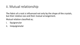 ii. Mutual relationship
The fabric of a rock is influenced not only by the shape of the crystals,
but their relative size and their mutual arrangement.
Mutual relation classified as;
i. Equigranular
ii. Inequigranular
 