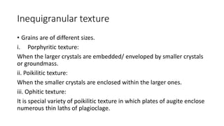 Inequigranular texture
• Grains are of different sizes.
i. Porphyritic texture:
When the larger crystals are embedded/ enveloped by smaller crystals
or groundmass.
ii. Poikilitic texture:
When the smaller crystals are enclosed within the larger ones.
iii. Ophitic texture:
It is special variety of poikilitic texture in which plates of augite enclose
numerous thin laths of plagioclage.
 