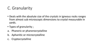 C. Granularity
• Deals with the absolute size of the crystals in igneous rocks ranges
from almost sub microscopic dimensions to crystal measurable in
yards.
• Types of granularity ;
a. Phaneric or phanerocrystalline
b. Aphanitic or microcrystalline
c. Cryptocrystalline
 