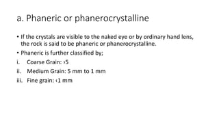 a. Phaneric or phanerocrystalline
• If the crystals are visible to the naked eye or by ordinary hand lens,
the rock is said to be phaneric or phanerocrystalline.
• Phaneric is further classified by;
i. Coarse Grain: ›5
ii. Medium Grain: 5 mm to 1 mm
iii. Fine grain: ‹1 mm
 