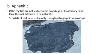 b. Aphanitic
• If the crystals are not visible to the naked eye or by ordinary hand
lens, the rock is known to be aphanitic.
• *crystals of rocks are visible only through petrographic microscope.
 