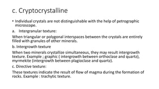 c. Cryptocrystalline
• Individual crystals are not distinguishable with the help of petrographic
microscope.
a. Intergranular texture:
When triangular or polygonal interspaces between the crystals are entirely
filled with granules of other minerals.
b. Intergrowth texture
When two minerals crystallize simultaneous, they may result intergrowth
texture. Example ; graphic ( intergrowth between orthoclase and quartz),
myrmekite (intergrowth between plagioclase and quartz).
c. Directive texture:
These textures indicate the result of flow of magma during the formation of
rocks. Example : trachytic texture.
 