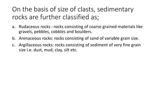 On the basis of size of clasts, sedimentary
rocks are further classified as;
a. Rudaceous rocks : rocks consisting of coarse grained materials like
gravels, pebbles, cobbles and boulders.
b. Arenaceous rocks: rocks consisting of sand of variable grain size.
c. Argillaceous rocks: rocks consisting of sediment of very fine grain
size i.e. dust, mud, clay, silt etc.
 