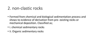 2. non-clastic rocks
• Formed from chemical and biological sedimentation process and
shows to evidence of derivation from pre- existing rocks or
mechanical deposition. Classified as;
• i. chemical sedimentary rocks
• Ii. Organic sedimentary rocks
 