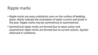 Ripple marks
• Ripple marks are wavy undulation seen on the surface of bedding
plane. Marks indicate the orientation of water current and winds in
the past. Ripple marks may be symmetrical or asymmetrical.
• Symmetrical ripple marks are formed due to wave action and
assymetrical ripple marks are formed due to current actions. Eg best
observed in sandstone.
 