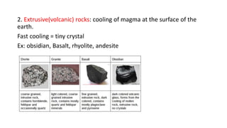 2. Extrusive(volcanic) rocks: cooling of magma at the surface of the
earth.
Fast cooling = tiny crystal
Ex: obsidian, Basalt, rhyolite, andesite
 