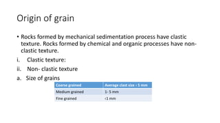 Origin of grain
• Rocks formed by mechanical sedimentation process have clastic
texture. Rocks formed by chemical and organic processes have non-
clastic texture.
i. Clastic texture:
ii. Non- clastic texture
a. Size of grains
Coarse grained Average clast size › 5 mm
Medium grained 1- 5 mm
Fine grained ‹1 mm
 